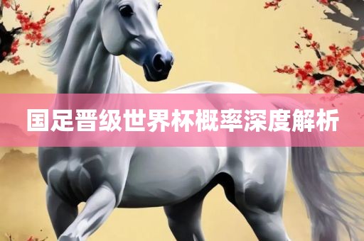 国足晋级世界杯概率深度解析