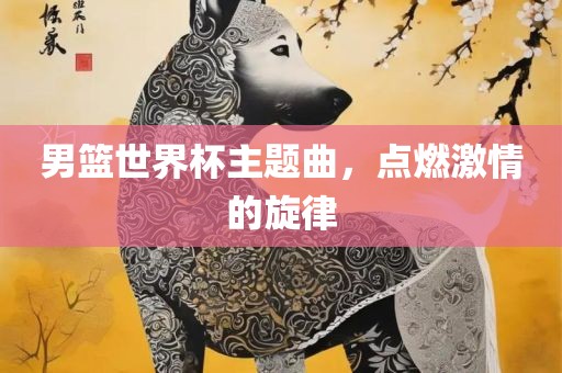 男篮世界杯主题曲，点燃激情的旋律眉山市正发家政服务有限公司