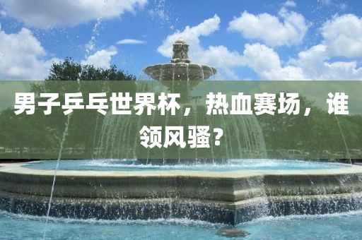 男子乒乓世界杯，热血赛场，谁领风骚？