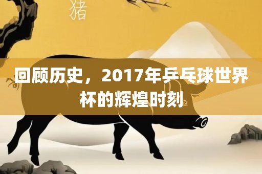 回顾历史，2017年乒乓球世界杯的辉煌时刻