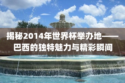 揭秘2014年世界杯举办地——巴西的独特魅力与精彩瞬间