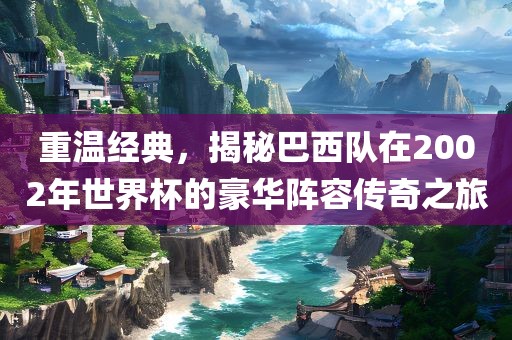 重温经典，揭秘巴西队在2002年世界杯的豪华阵容传奇之旅眉山市正发家政服务有限公司
