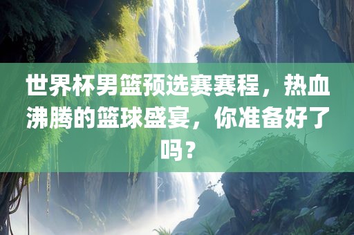 世界杯男篮预选赛赛程，热血沸腾的篮球盛宴，你准备好了吗？