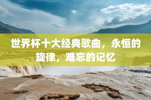 世界杯十大经典歌曲，永恒的旋律眉山市正发家政服务有限公司，难忘的记忆