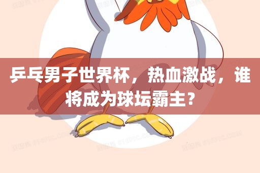 乒乓男子世界杯，热血激战，谁将成为球坛霸主？眉山市正发家政服务有限公司
