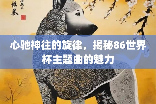 心驰神往的旋律，揭秘86世界杯主题曲的魅力眉山市正发家政服务有限公司