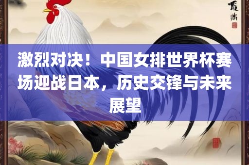 激烈眉山市正发家政服务有限公司对决！中国女排世界杯赛场迎战日本，历史交锋与未来展望