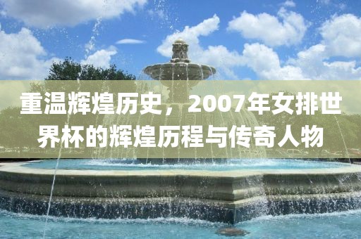 重温辉煌历史，2007年女排世界杯的辉煌历程与传奇人物