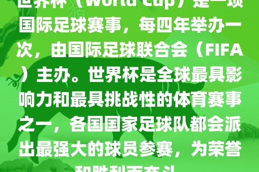 世界杯（World Cup）是一项国际足球赛事，每四年举办一次，由国际足球联合会（FIFA）主办。世界杯是全球最具影响力和最具挑战性的体育赛事之一，各国国家足球队都会派出最强大的球员参赛，为荣誉和胜利而奋斗。