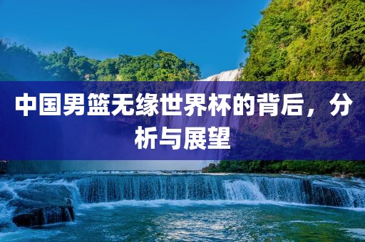 中国男篮无缘世界杯的背后，分析与展望眉山市正发家政服务有限公司