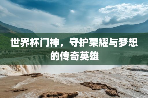 世界杯门神，守护荣耀与梦想的传奇英雄眉山市正发家政服务有限公司