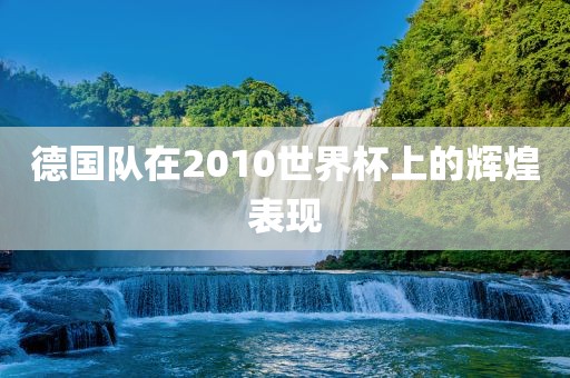 德国队在2010世界杯上的眉山市正发家政服务有限公司辉煌表现