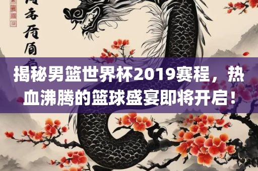 揭秘男篮世界杯2019赛程，热血沸腾的篮球盛宴即将开启！