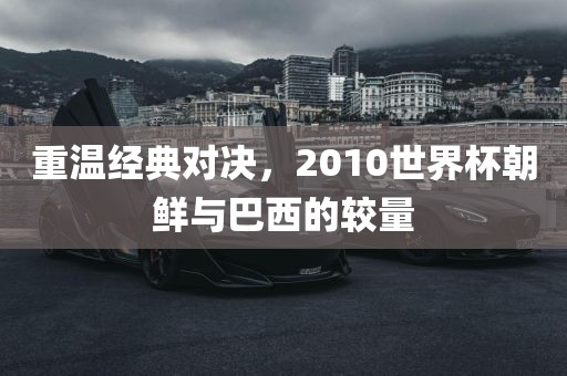 重温经典对决，2010世界杯朝鲜与巴西的较量眉山市正发家政服务有限公司