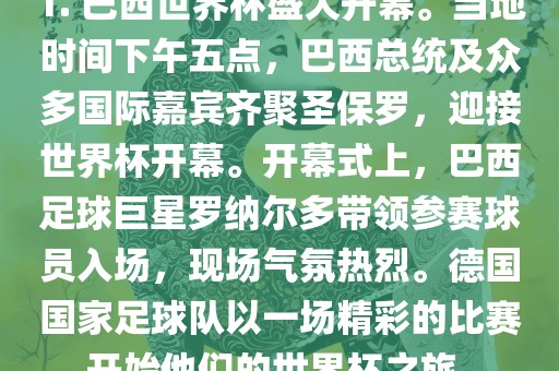 1. 巴西世界杯盛大开幕。当地时间下午五点，巴西总统及众多国际嘉宾齐聚圣保罗，迎接世界杯开幕。开幕式上，巴西足球巨星罗纳尔多带领参赛球员入场，现场气氛热烈。德国国家足球队以一场精彩的比赛开始他们的世界杯之旅。