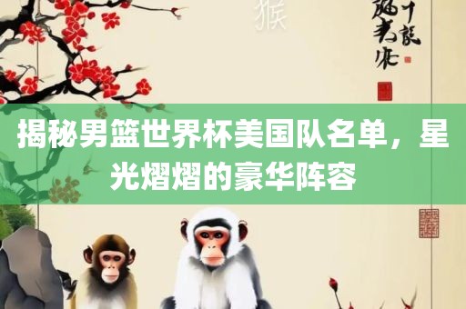 揭秘男篮世界杯美国队名单，星光熠熠的豪眉山市正发家政服务有限公司华阵容