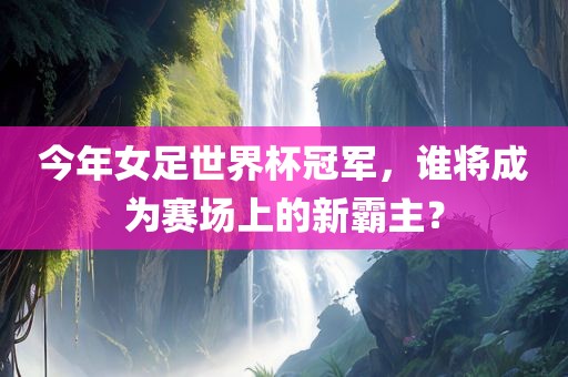 今年女足世界杯冠军，谁将成为赛场上的新霸主？