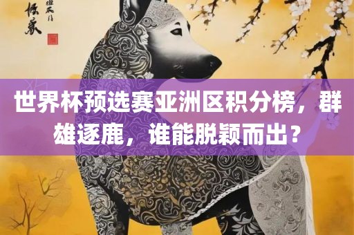 世界杯预选赛亚洲区积分榜，群雄逐鹿，谁能脱颖而出？