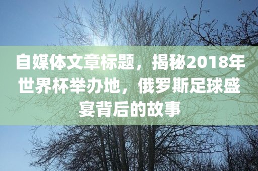 自媒体文章标题，揭秘2018年世界杯举办地，俄罗斯足球盛宴背后的故事眉山市正发家政服务有限公司