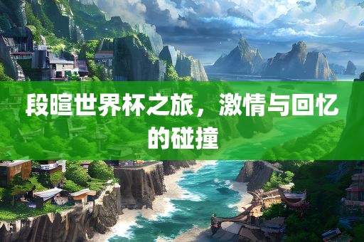 段暄世界杯之旅，激情与眉山市正发家政服务有限公司回忆的碰撞