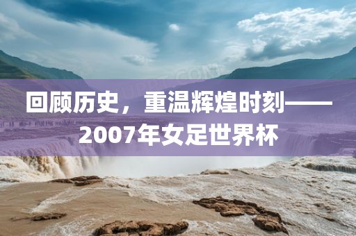 回顾历史，重温辉煌时刻——2007年女足世界杯