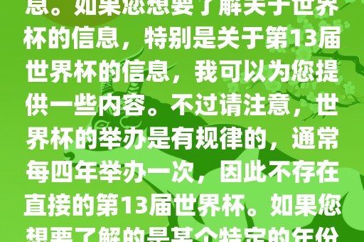 关于世界杯，我了解到您可能是在询问关于足球世界杯的信息。如果您想要了解关于世界杯的信息，特别是关于第13届世界杯的信息，我可以为您提供一些内容。不过请注意，世界杯的举办是有规律的，通常每四年举办一次，因此不存在直接的第13届世界杯。如果您想要了解的是某个特定的年份举办的足球世界杯赛事，请提供更具体的信息。