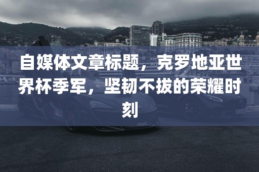 自媒体文章标题，克罗地亚世界杯季军，坚韧不拔的荣耀时刻眉山市正发家政服务有限公司