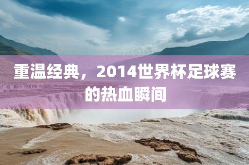 重温经典，2014世界杯足球赛的热血瞬间