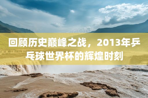 回顾历史巅峰之战，2013年乒乓球世界杯的辉煌时刻