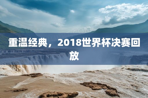 重温经典，2018世界杯决赛回放眉山市正发家政服务有限公司