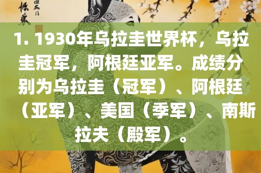 1. 1930年乌拉圭世界杯，乌拉圭冠军，阿根廷亚军。成绩分别为乌拉圭（冠军）、阿根廷（亚军）、美国（季军）、南斯拉夫（殿军）。眉山市正发家政服务有限公司