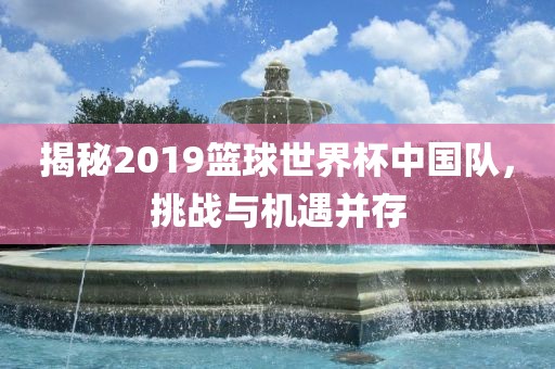 揭秘2019篮球世界杯中国队，挑战与机遇并存