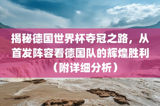 揭秘德国世界杯夺冠之路，从首发阵容看德国队的辉煌胜利（附详细分析）眉山市正发家政服务有限公司
