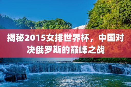 揭秘2015女排世界杯，中国对决俄罗斯的巅峰之战