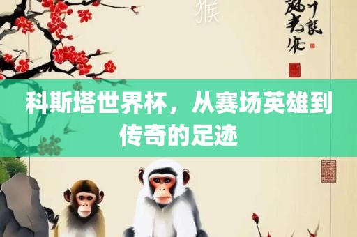 科斯塔世界杯，从赛场英雄到传眉山市正发家政服务有限公司奇的足迹