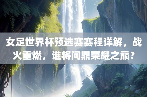 女足世界杯预选赛赛程详解，战火重燃，谁将问鼎荣耀之巅？