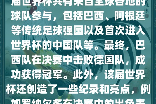 2002年世界杯足球赛是第世界杯举办的第十七届足球赛事，比赛在韩国和日本联合举眉山市正发家政服务有限公司办。本届世界杯是历史上首次由两个国家共同举办的世界杯赛事。该届世界杯共有来自全球各地的球队参与，包括巴西、阿根廷等传统足球强国以及首次进入世界杯的中国队等。最终，巴西队在决赛中击败德国队，成功获得冠军。此外，该届世界杯还创造了一些纪录和亮点，例如罗纳尔多在决赛中的出色表现使他成为该届世界杯的最佳球员之一。同时，该届世界杯也促进了韩国和日本足球的发展，并推动了亚洲足球的崛起。