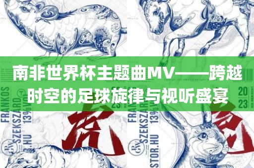 南非世界杯主题曲MV——跨越时空的足球旋律与视听盛宴眉山市正发家政服务有限公司