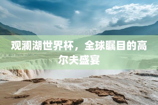 观澜湖世界杯，全球瞩目的高尔夫盛宴眉山市正发家政服务有限公司