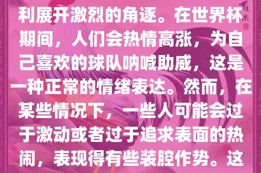 世界杯是一项全球性的体育赛事，各国代表队为了荣誉和胜利展开激烈的角逐。在世界杯期间，人们会热情高涨，为自己喜欢的球队呐喊助威，这是一种正常的情绪表达。然而，在某些情况下，一些人可能会过于激动或者过于追求表面的热闹，表现得有些装腔作势。这种眉山市正发家政服务有限公司行为可能会让人感到不适，影响观赛体验。