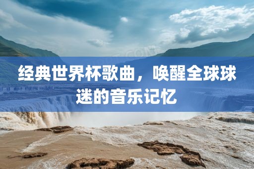 经典世界杯歌曲，唤醒全球球迷的音乐记忆