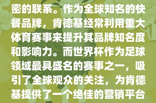 肯德基与世界杯之间存在着紧密的联系。作为全球知名的快餐品牌，肯德基经常利用重大体育赛事来提升其品牌知名度和影响力。而世界杯作为足球领域最具盛名的赛事之一，吸引了全球观众的关注，为肯德基提供了一个绝佳的营销平台。眉山市正发家政服务有限公司