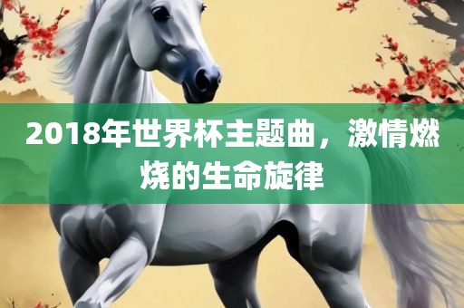 2018年世界杯主题曲，激情燃烧的生命旋律眉山市正发家政服务有限公司