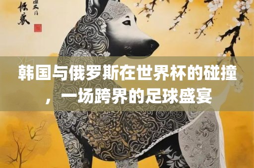 韩国与俄罗斯在世界杯的碰撞，一场跨界的足球盛宴眉山市正发家政服务有限公司