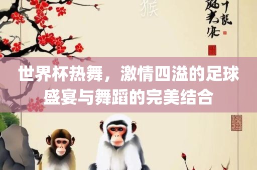世界杯热舞，激情四溢的足球盛宴与舞蹈的完美结合眉山市正发家政服务有限公司