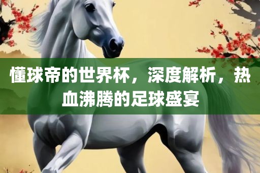 懂球帝的世界杯，深度解析，热血沸腾的足球盛宴