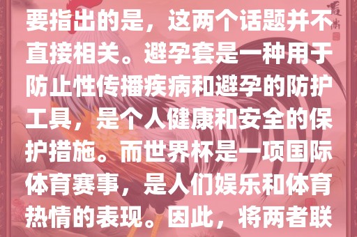关于世界杯和避孕套的话题，需要指出的是，这两个话题并不直接相关。避孕套是一种用于防止性传播疾病和避孕的防护工具，是个人健康和安全的保护措施。而世界杯是一项国际体育赛事，是人们娱乐和体育热情的表现。因此，将两者联系在一起可能并不合适。