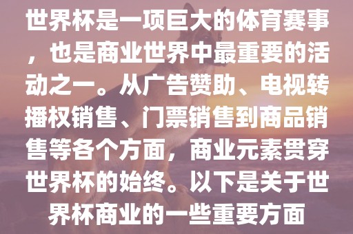 世界杯是一项巨大的体育赛事，也是商业世界中最重要的活动之一。从广告赞助、电视转播权销售、门票销售到商品销售等各个方面，商业元素贯穿世界杯的始终。以下是关于世界杯商业的一些重要方面