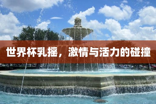 世界杯乳摇，激情与活力的碰撞眉山市正发家政服务有限公司