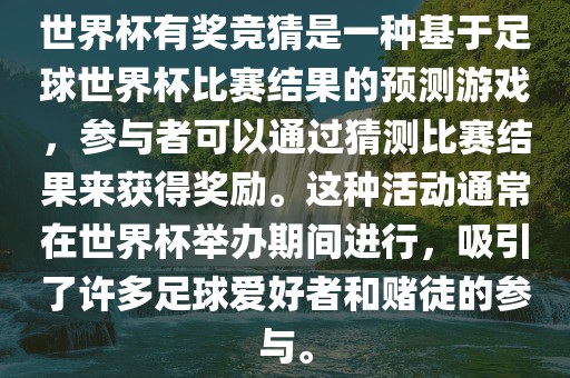 世界杯有奖竞猜是一种基于足球世界杯比赛结果的预测游戏，参与者可以通过猜测比赛结果来获得奖励。这种活动通常在世界杯举办期间进行，吸引了许多足球爱好者和赌徒的参与。